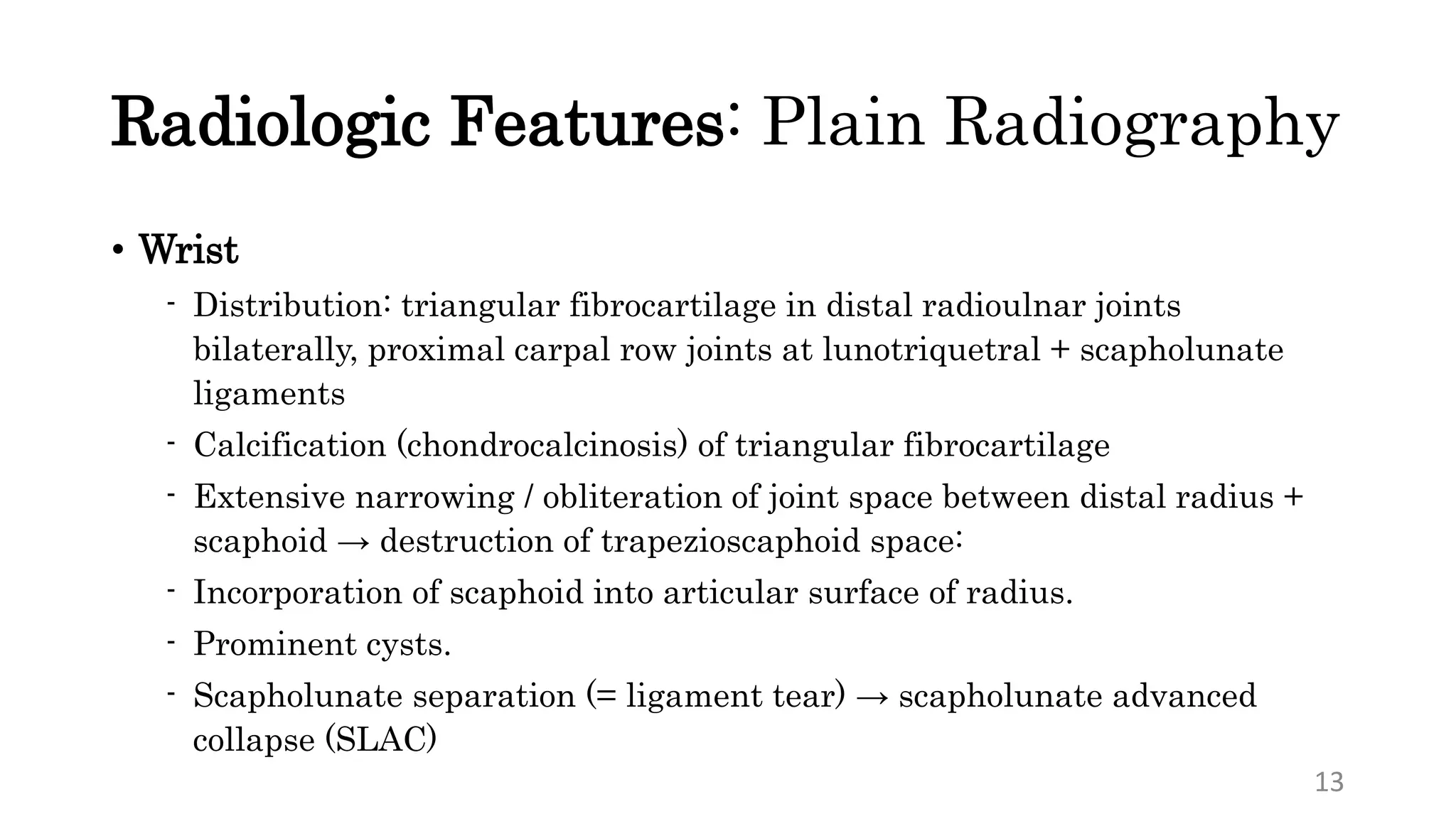 Radiologic Features: Plain Radiography
• Wrist
- Distribution: triangular fibrocartilage in distal radioulnar joints
bilaterally, proximal carpal row joints at lunotriquetral + scapholunate
ligaments
- Calcification (chondrocalcinosis) of triangular fibrocartilage
- Extensive narrowing / obliteration of joint space between distal radius +
scaphoid → destruction of trapezioscaphoid space:
- Incorporation of scaphoid into articular surface of radius.
- Prominent cysts.
- Scapholunate separation (= ligament tear) → scapholunate advanced
collapse (SLAC)
13
 