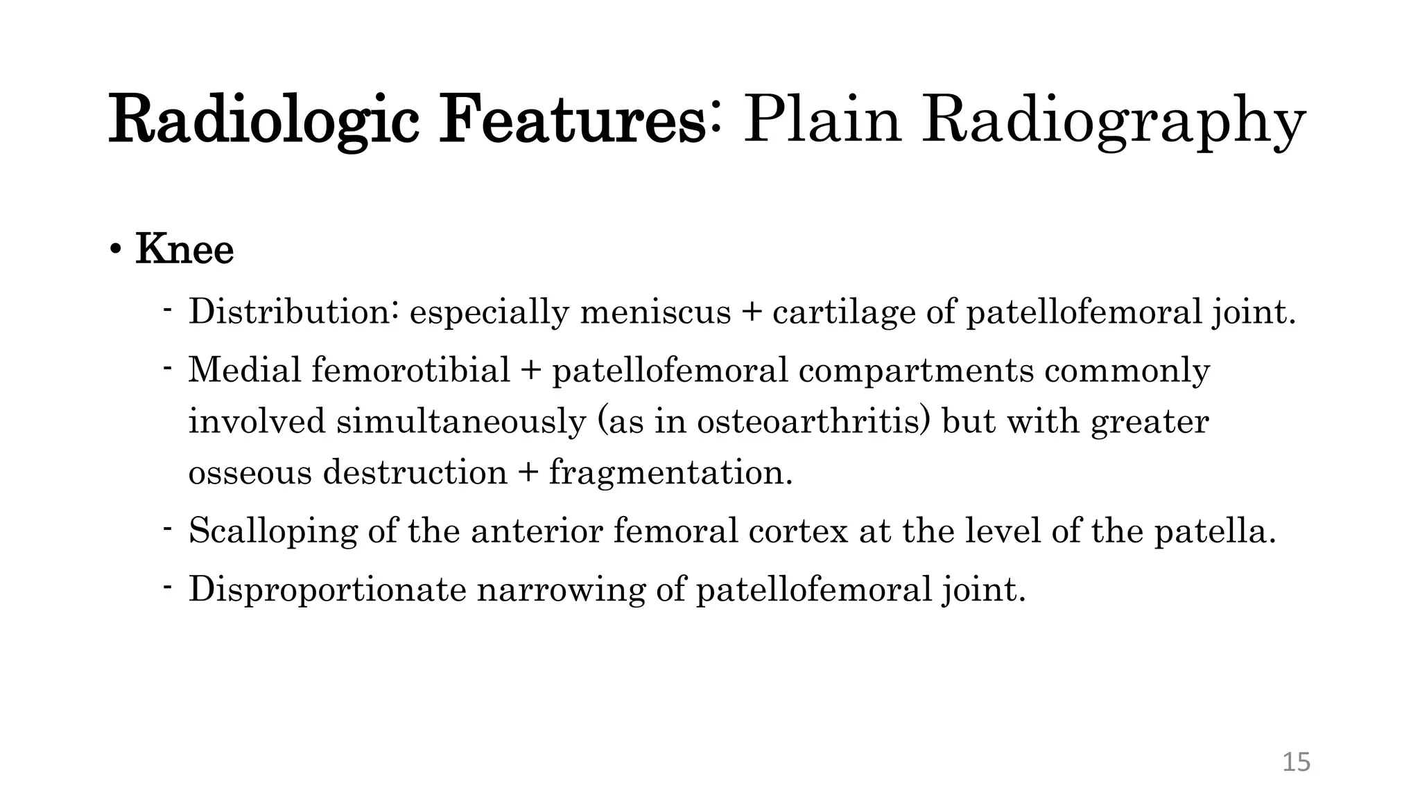Radiologic Features: Plain Radiography
• Knee
- Distribution: especially meniscus + cartilage of patellofemoral joint.
- Medial femorotibial + patellofemoral compartments commonly
involved simultaneously (as in osteoarthritis) but with greater
osseous destruction + fragmentation.
- Scalloping of the anterior femoral cortex at the level of the patella.
- Disproportionate narrowing of patellofemoral joint.
15
 