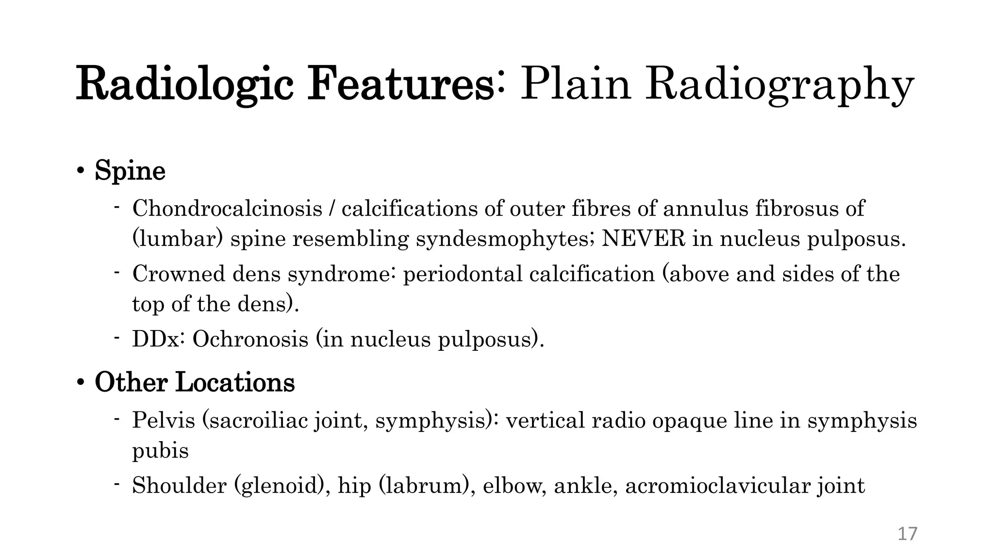 Radiologic Features: Plain Radiography
• Spine
- Chondrocalcinosis / calcifications of outer fibres of annulus fibrosus of
(lumbar) spine resembling syndesmophytes; NEVER in nucleus pulposus.
- Crowned dens syndrome: periodontal calcification (above and sides of the
top of the dens).
- DDx: Ochronosis (in nucleus pulposus).
• Other Locations
- Pelvis (sacroiliac joint, symphysis): vertical radio opaque line in symphysis
pubis
- Shoulder (glenoid), hip (labrum), elbow, ankle, acromioclavicular joint
17
 