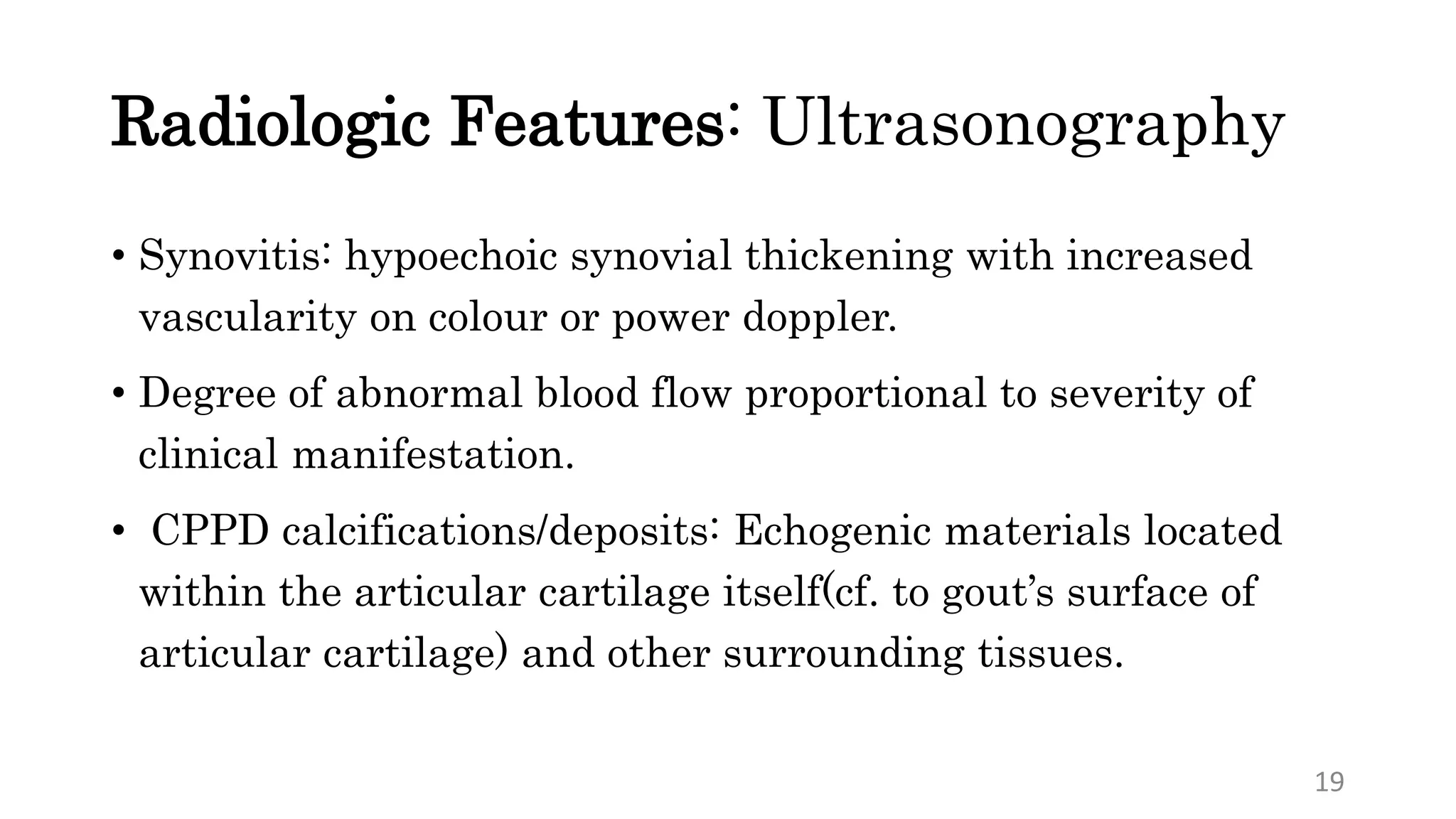 Radiologic Features: Ultrasonography
• Synovitis: hypoechoic synovial thickening with increased
vascularity on colour or power doppler.
• Degree of abnormal blood flow proportional to severity of
clinical manifestation.
• CPPD calcifications/deposits: Echogenic materials located
within the articular cartilage itself(cf. to gout’s surface of
articular cartilage) and other surrounding tissues.
19
 
