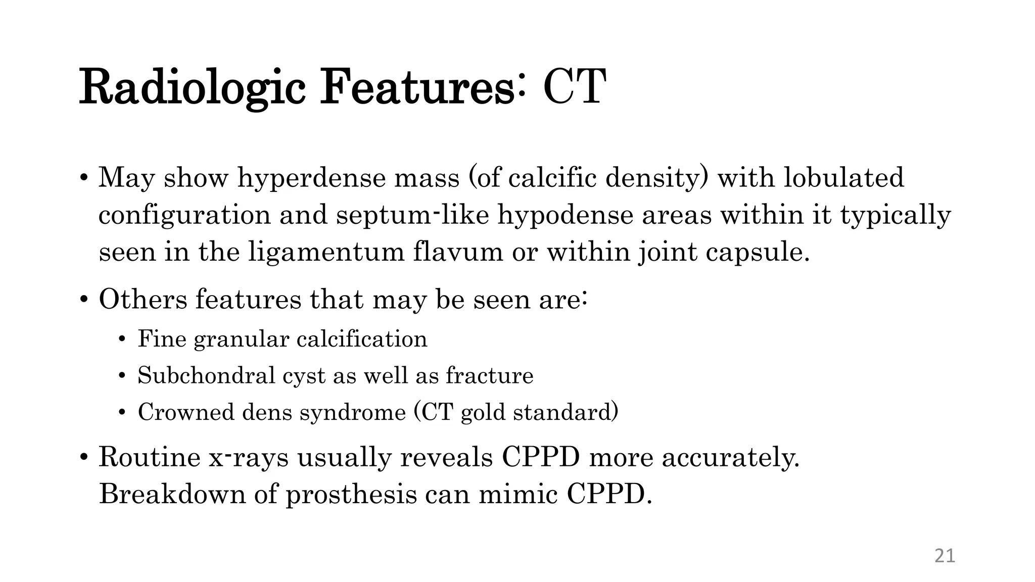 Radiologic Features: CT
• May show hyperdense mass (of calcific density) with lobulated
configuration and septum-like hypodense areas within it typically
seen in the ligamentum flavum or within joint capsule.
• Others features that may be seen are:
• Fine granular calcification
• Subchondral cyst as well as fracture
• Crowned dens syndrome (CT gold standard)
• Routine x-rays usually reveals CPPD more accurately.
Breakdown of prosthesis can mimic CPPD.
21
 