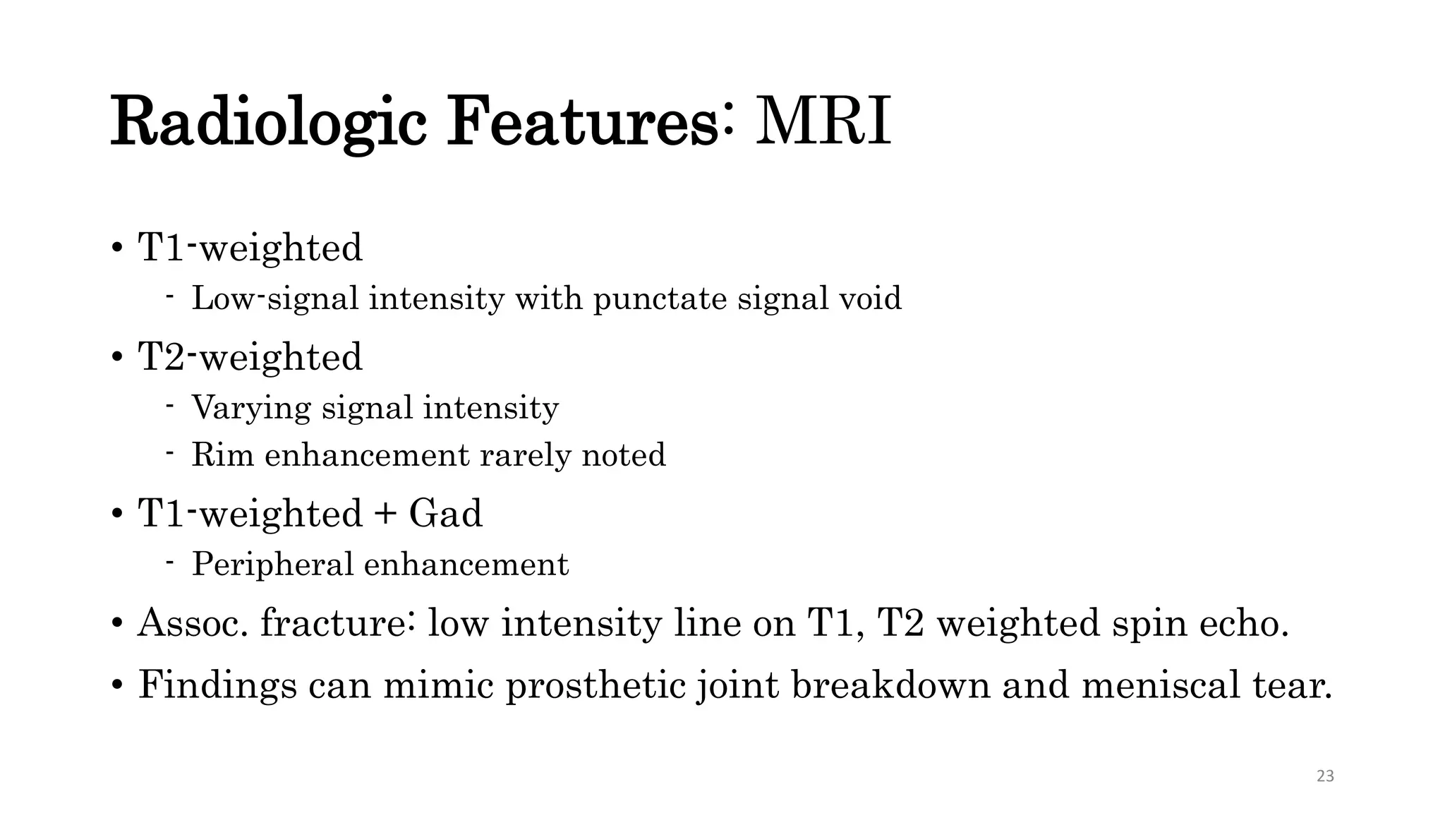 Radiologic Features: MRI
• T1-weighted
- Low-signal intensity with punctate signal void
• T2-weighted
- Varying signal intensity
- Rim enhancement rarely noted
• T1-weighted + Gad
- Peripheral enhancement
• Assoc. fracture: low intensity line on T1, T2 weighted spin echo.
• Findings can mimic prosthetic joint breakdown and meniscal tear.
23
 