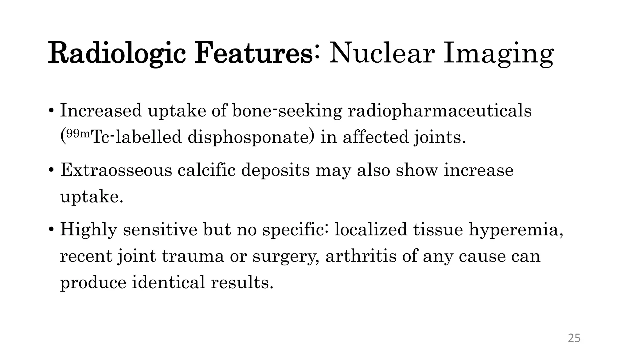 Radiologic Features: Nuclear Imaging
• Increased uptake of bone-seeking radiopharmaceuticals
(99mTc-labelled disphosponate) in affected joints.
• Extraosseous calcific deposits may also show increase
uptake.
• Highly sensitive but no specific: localized tissue hyperemia,
recent joint trauma or surgery, arthritis of any cause can
produce identical results.
25
 