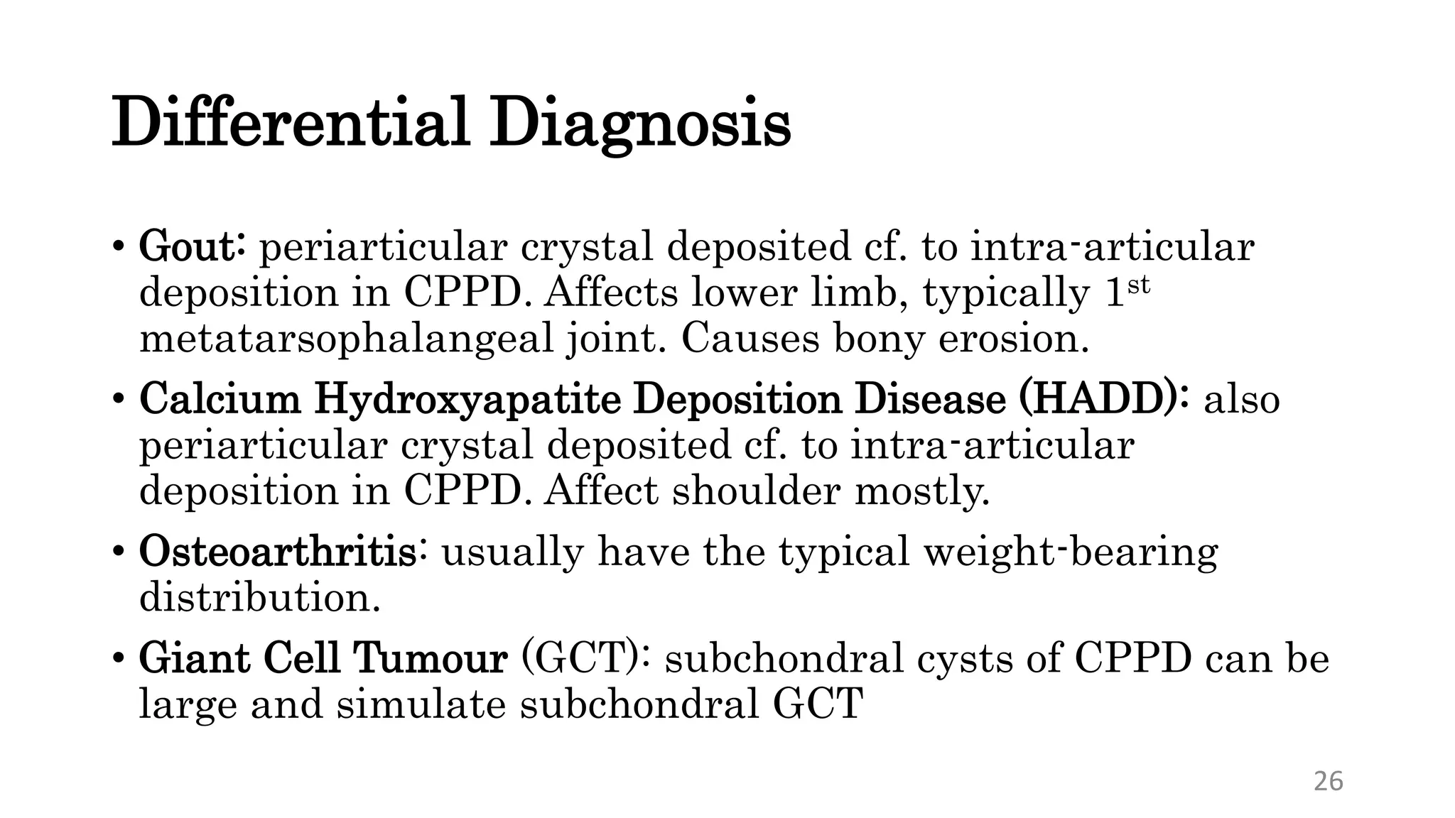 Differential Diagnosis
• Gout: periarticular crystal deposited cf. to intra-articular
deposition in CPPD. Affects lower limb, typically 1st
metatarsophalangeal joint. Causes bony erosion.
• Calcium Hydroxyapatite Deposition Disease (HADD): also
periarticular crystal deposited cf. to intra-articular
deposition in CPPD. Affect shoulder mostly.
• Osteoarthritis: usually have the typical weight-bearing
distribution.
• Giant Cell Tumour (GCT): subchondral cysts of CPPD can be
large and simulate subchondral GCT
26
 