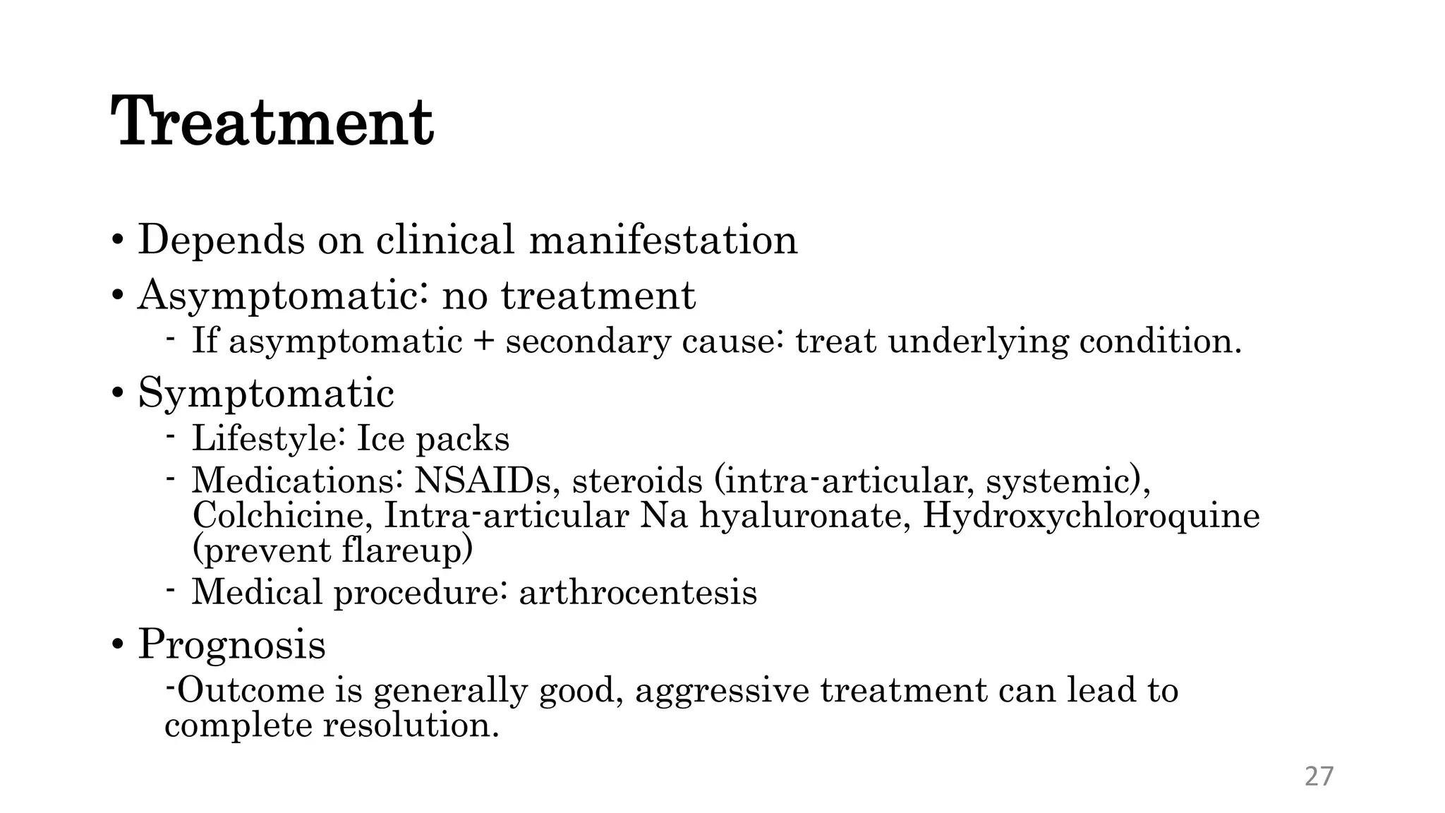Treatment
• Depends on clinical manifestation
• Asymptomatic: no treatment
- If asymptomatic + secondary cause: treat underlying condition.
• Symptomatic
- Lifestyle: Ice packs
- Medications: NSAIDs, steroids (intra-articular, systemic),
Colchicine, Intra-articular Na hyaluronate, Hydroxychloroquine
(prevent flareup)
- Medical procedure: arthrocentesis
• Prognosis
-Outcome is generally good, aggressive treatment can lead to
complete resolution.
27
 