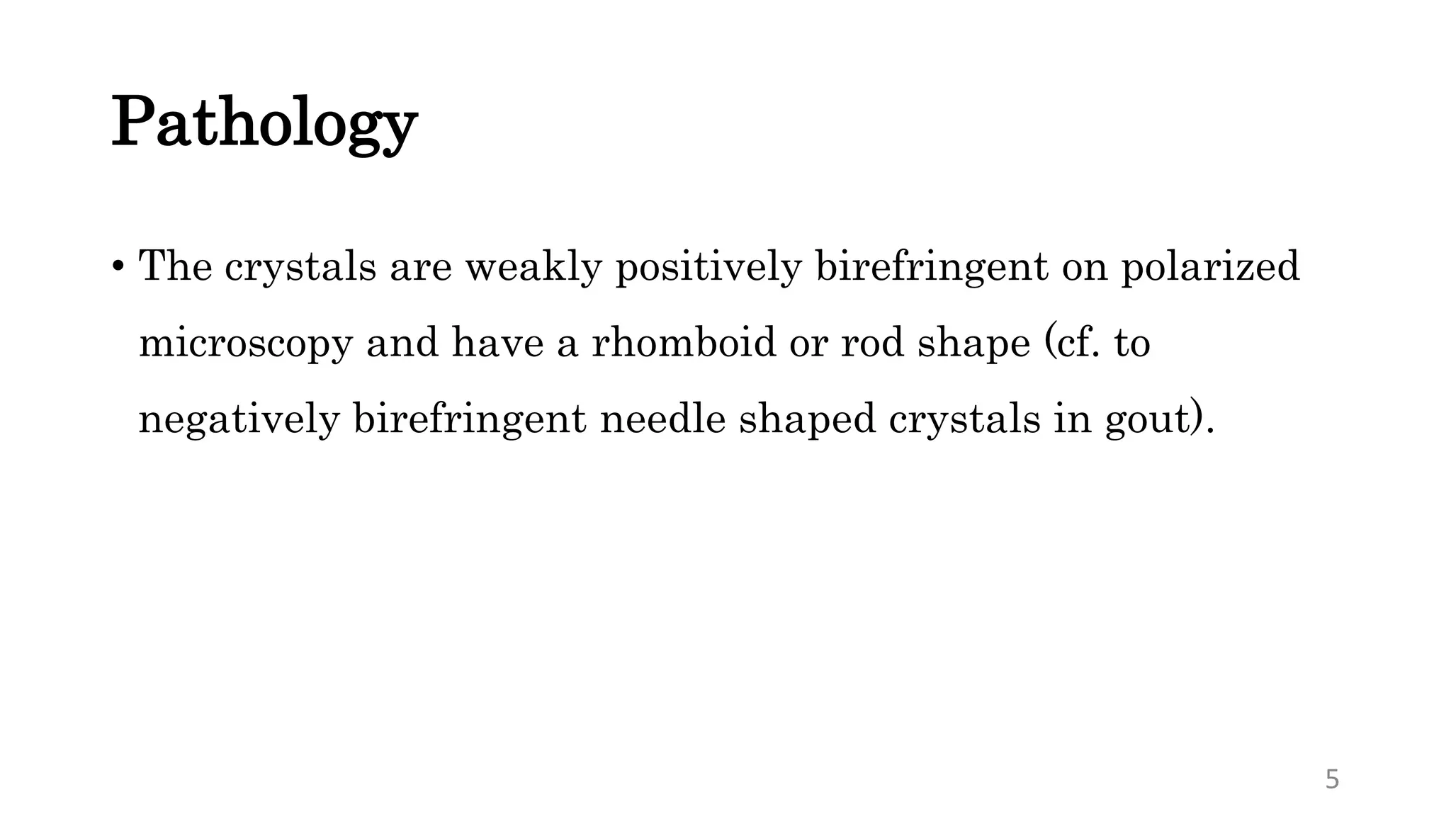 Pathology
• The crystals are weakly positively birefringent on polarized
microscopy and have a rhomboid or rod shape (cf. to
negatively birefringent needle shaped crystals in gout).
5
 