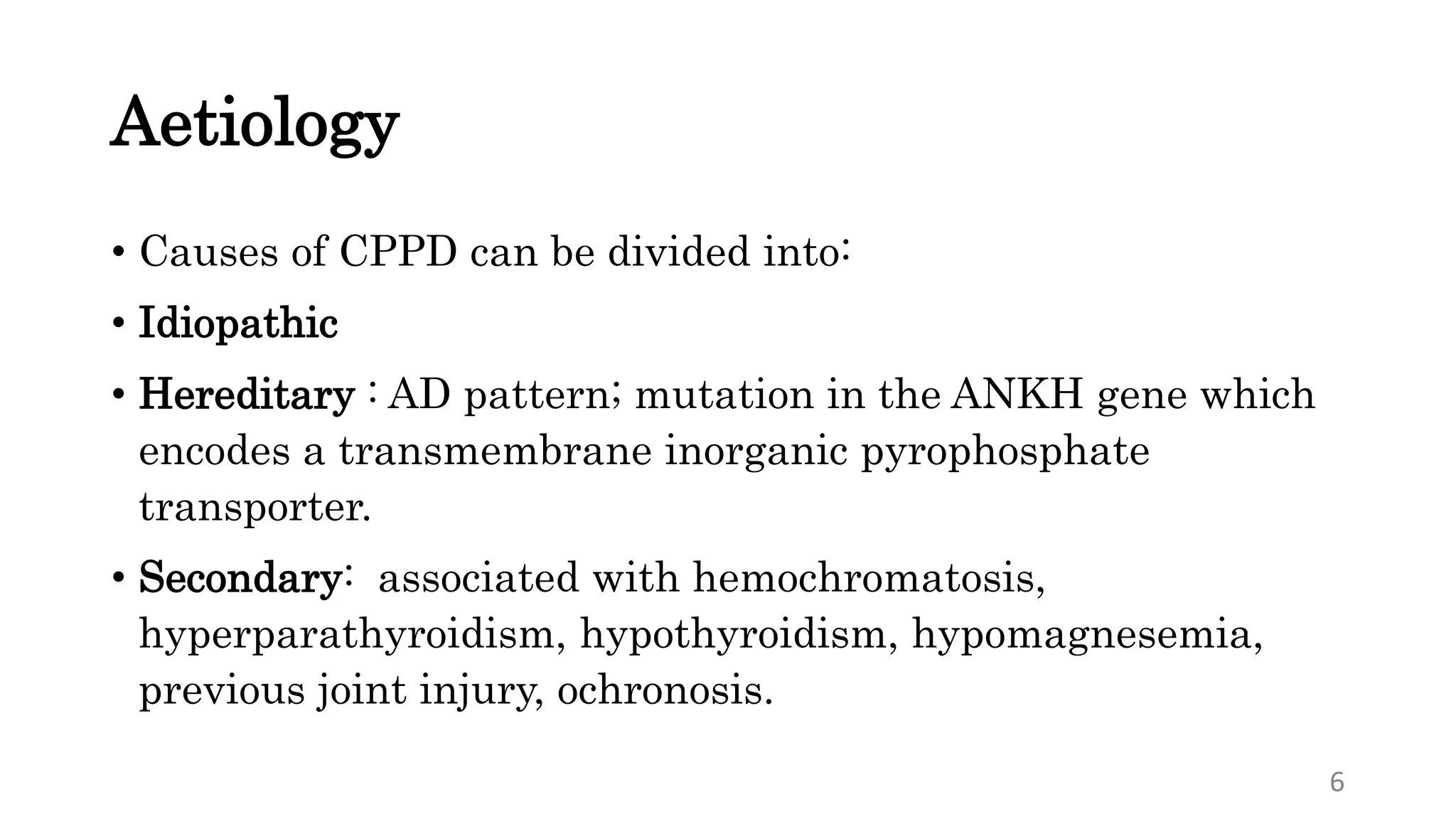 Aetiology
• Causes of CPPD can be divided into:
• Idiopathic
• Hereditary : AD pattern; mutation in the ANKH gene which
encodes a transmembrane inorganic pyrophosphate
transporter.
• Secondary: associated with hemochromatosis,
hyperparathyroidism, hypothyroidism, hypomagnesemia,
previous joint injury, ochronosis.
6
 