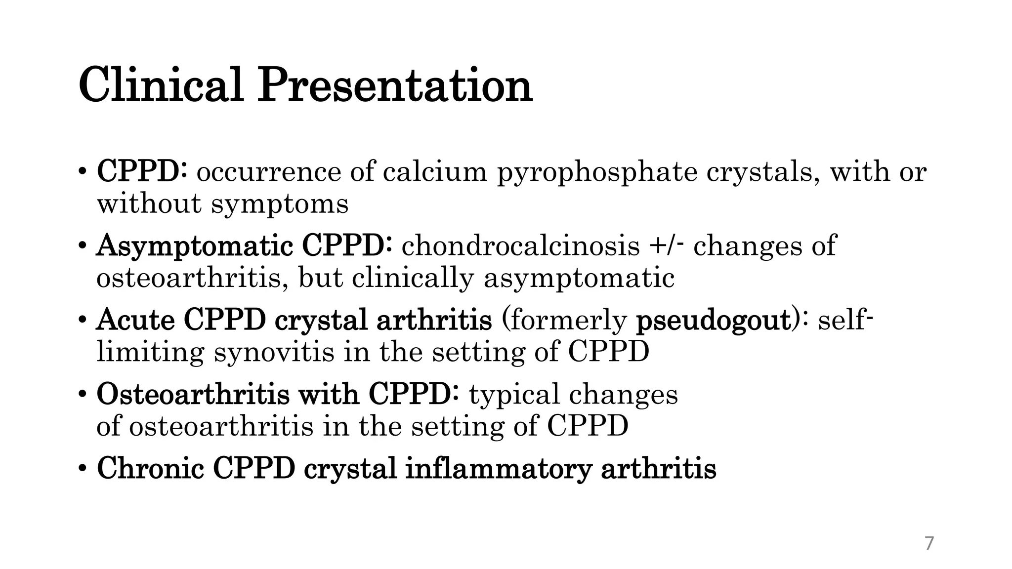 Clinical Presentation
• CPPD: occurrence of calcium pyrophosphate crystals, with or
without symptoms
• Asymptomatic CPPD: chondrocalcinosis +/- changes of
osteoarthritis, but clinically asymptomatic
• Acute CPPD crystal arthritis (formerly pseudogout): self-
limiting synovitis in the setting of CPPD
• Osteoarthritis with CPPD: typical changes
of osteoarthritis in the setting of CPPD
• Chronic CPPD crystal inflammatory arthritis
7
 