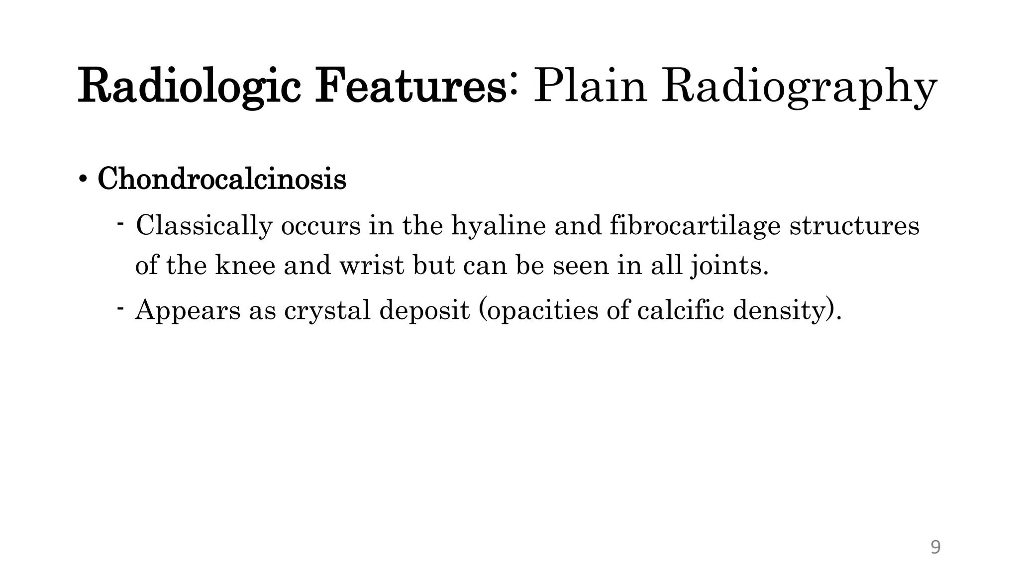 Radiologic Features: Plain Radiography
• Chondrocalcinosis
- Classically occurs in the hyaline and fibrocartilage structures
of the knee and wrist but can be seen in all joints.
- Appears as crystal deposit (opacities of calcific density).
9
 