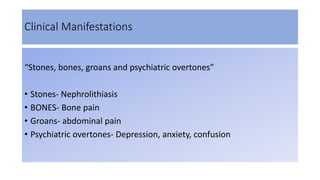 Clinical Manifestations
“Stones, bones, groans and psychiatric overtones”
• Stones- Nephrolithiasis
• BONES- Bone pain
• Groans- abdominal pain
• Psychiatric overtones- Depression, anxiety, confusion
 