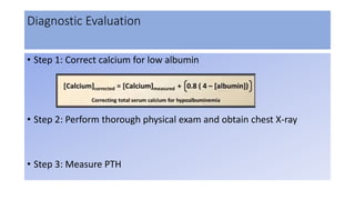 Diagnostic Evaluation
• Step 1: Correct calcium for low albumin
• Step 2: Perform thorough physical exam and obtain chest X-ray
• Step 3: Measure PTH
 