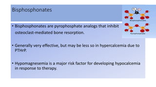 Bisphosphonates
• Bisphosphonates are pyrophosphate analogs that inhibit
osteoclast-mediated bone resorption.
• Generally very effective, but may be less so in hypercalcemia due to
PTHrP.
• Hypomagnesemia is a major risk factor for developing hypocalcemia
in response to therapy.
 