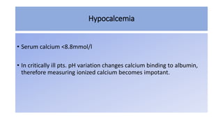 Hypocalcemia
• Serum calcium <8.8mmol/l
• In critically ill pts. pH variation changes calcium binding to albumin,
therefore measuring ionized calcium becomes impotant.
 