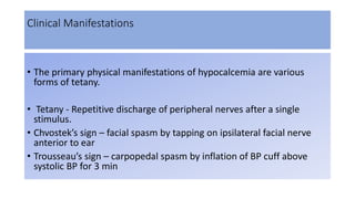Clinical Manifestations
• The primary physical manifestations of hypocalcemia are various
forms of tetany.
• Tetany - Repetitive discharge of peripheral nerves after a single
stimulus.
• Chvostek’s sign – facial spasm by tapping on ipsilateral facial nerve
anterior to ear
• Trousseau’s sign – carpopedal spasm by inflation of BP cuff above
systolic BP for 3 min
 