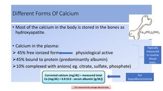Different Forms Of Calcium
• Most of the calcium in the body is stored in the bones as
hydroxyapatite.
• Calcium in the plasma:
 45% free ionized form physiological active
45% bound to protein (predominantly albumin)
10% complexed with anions( eg. citrate, sulfate, phosphate)
Typically
measured
in routine
blood
tests.
For
hypoalbunimnemia
Ca10(PO4)6(OH)2
 