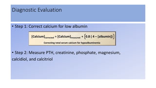 Diagnostic Evaluation
• Step 1: Correct calcium for low albumin
• Step 2: Measure PTH, creatinine, phosphate, magnesium,
calcidiol, and calcitriol
 