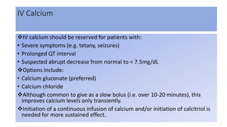 IV Calcium
IV calcium should be reserved for patients with:
• Severe symptoms (e.g. tetany, seizures)
• Prolonged QT interval
• Suspected abrupt decrease from normal to < 7.5mg/dL
Options include:
• Calcium gluconate (preferred)
• Calcium chloride
Although common to give as a slow bolus (i.e. over 10-20 minutes), this
improves calcium levels only transiently.
Initiation of a continuous infusion of calcium and/or initiation of calcitriol is
needed for more sustained effect.
 
