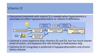 Vitamin D
• Concurrent treatment with vitamin D is needed when hypocalcemia is
secondary to either hypoparathyroidism or vitamin D deficiency.
• Calcitriol is more expensive than vitamins D2 and D3, but has much shorter
onset of action, and bypasses the rate limiting 1a hydroxylase step.
• Calcitriol (0.25-1mcg/day) is preferred in hypoparathyroidism and chronic
kidney disease.
 