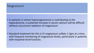 Magnesium
• In patients in whom hypomagnesemia is contributing to the
hypocalcemia, a sustained increase in serum calcium will be difficult
without concurrent repletion of magnesium.
• Standard treatment for this is IV magnesium sulfate 1-2gm at a time,
with frequent monitoring of magnesium levels, particularly in patients
with impaired renal function.
 
