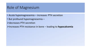 Role of Magnesium
• Acute hypomagnesemia – increases PTH secretion
• But profound hypomagnesemia –
decreases PTH secretion
Increases PTH resistance in bone – leading to hypocalcemia
 