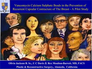 Vancomycin Calcium Sulphate Beads in the Prevention of
Recurrent Capsular Contracture of The Breast - A Pilot Study
Olivia Jackson B. Sc., U C Davis & Rex Moulton-Barrett, MD, FACS
Plastic & Reconstructive Surgery, Alameda, California
 