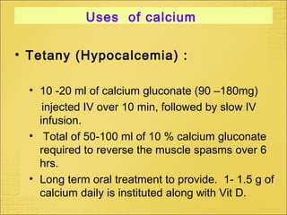 Uses of calcium
• Tetany (Hypocalcemia) :
• 10 -20 ml of calcium gluconate (90 –180mg)
injected IV over 10 min, followed by slow IV
infusion.
• Total of 50-100 ml of 10 % calcium gluconate
required to reverse the muscle spasms over 6
hrs.
• Long term oral treatment to provide. 1- 1.5 g of
calcium daily is instituted along with Vit D.
 