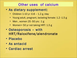 • As dietary supplement:
• Children 1-10 yr :0.8 – 1.2 g /day
• Young adult, pregnant, lactating female: 1.2 -1.5 g
• Men , women 25 -50 yrs : 1 g
• Women> 50 yr not taking HRT: 1.5 g
• Osteoporosis – with
HRT/Raloxifene/alendronate
• Placebo
• As antacid
• Cardiac arrest
Other uses of calcium
 