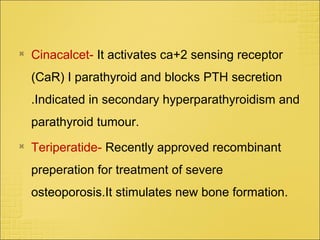 
Cinacalcet- It activates ca+2 sensing receptor
(CaR) I parathyroid and blocks PTH secretion
.Indicated in secondary hyperparathyroidism and
parathyroid tumour.

Teriperatide- Recently approved recombinant
preperation for treatment of severe
osteoporosis.It stimulates new bone formation.
 