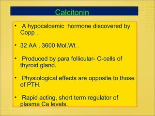• A hypocalcemic hormone discovered by
Copp .
• 32 AA , 3600 Mol.Wt .
• Produced by para follicular- C-cells of
thyroid gland.
• Physiological effects are opposite to those
of PTH.
• Rapid acting, short term regulator of
plasma Ca levels.
Calcitonin
 