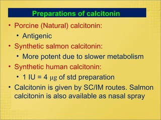 Preparations of calcitonin
• Porcine (Natural) calcitonin:
• Antigenic
• Synthetic salmon calcitonin:
• More potent due to slower metabolism
• Synthetic human calcitonin:
• 1 IU = 4 μg of std preparation
• Calcitonin is given by SC/IM routes. Salmon
calcitonin is also available as nasal spray
 