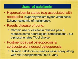 Uses of calcitonin
• Hypercalcemia states (e.g associated with
neoplasia) :hyperthyroidism,hyper vitaminosis
D,hyper calcemia of malignancy.
• Pagets disease of bone:
• Chronic use of calcitonin relieves pain &
reduces some neurological complications , but
biphosphonates T/t of choice.
• Postmenopausal osteoporosis &
corticosteroid induced osteoporosis:
• Salmon calcitonin is used as nasal spray along
with Vit D supplements 200 IU /day
 