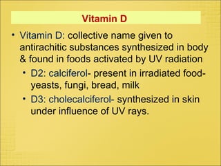 Vitamin D
• Vitamin D: collective name given to
antirachitic substances synthesized in body
& found in foods activated by UV radiation
• D2: calciferol- present in irradiated food-
yeasts, fungi, bread, milk
• D3: cholecalciferol- synthesized in skin
under influence of UV rays.
 