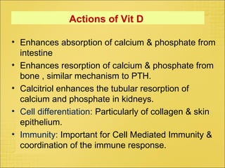 Actions of Vit D
• Enhances absorption of calcium & phosphate from
intestine
• Enhances resorption of calcium & phosphate from
bone , similar mechanism to PTH.
• Calcitriol enhances the tubular resorption of
calcium and phosphate in kidneys.
• Cell differentiation: Particularly of collagen & skin
epithelium.
• Immunity: Important for Cell Mediated Immunity &
coordination of the immune response.
 