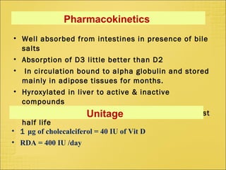 Pharmacokinetics
• Well absorbed from intestines in presence of bile
salts
• Absorption of D3 little better than D2
• In circulation bound to alpha globulin and stored
mainly in adipose tissues for months.
• Hyroxylated in liver to active & inactive
compounds
• Half life varies 1- 18 days , 25-OH D3 has longest
half life
Unitage
• 1 μg of cholecalciferol = 40 IU of Vit D
• RDA = 400 IU /day
 