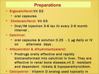 Preparations
• Ergocalciferol:Vit D2
• oral capsules
• Cholecalciferol: Vit D3
• Oral/IM injection 3-6 lac IU every 2-6 month
interval .
• Calcitriol:
• oral capsules & solution 0.25 - 1 μg daily or IV
on alternate days .
• Alfacalcidiol & dihydrotachysterol:
• Prodrugs orally effective and rapidly
biotransformed into calcitriol in liver. They are
effective in renal bone disease,vit D resistant
and dependent rickets & hypoparathyroidism.
• Calcipotriol : Vitamin D analog used topically in
 