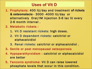 Uses of Vit D
1. Prophylaxis: 400 IU/day and treatment of rickets
& osteomalacia - 3000 -4000 IU/day or
alternatively Oral/IM injection 3-6 lac IU every
2-6 month interval .
2. Metabolic rickets :
1. Vit D resistant rickets: high doses.
2. Vit D dependent rickets: calcitriol or
alphacalcidiol
3. Renal rickets: calcitriol or alphacalcidiol .
3. Senile or post menopausal osteoporosis
4. Hypoparathyroidism : calcitriol or alphacalcidiol
are better
5. Fanconis syndrome: Vit D can raise lowered
phosphate levels that occur in this condition.
 