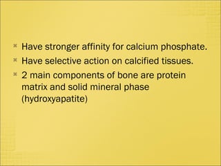 
Have stronger affinity for calcium phosphate.

Have selective action on calcified tissues.

2 main components of bone are protein
matrix and solid mineral phase
(hydroxyapatite)
 