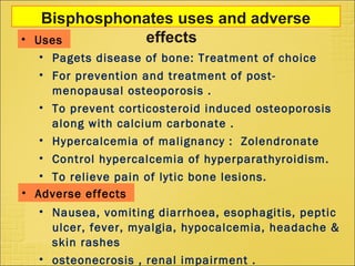 Bisphosphonates uses and adverse
effects• Uses
• Pagets disease of bone: Treatment of choice
• For prevention and treatment of post-
menopausal osteoporosis .
• To prevent corticosteroid induced osteoporosis
along with calcium carbonate .
• Hypercalcemia of malignancy : Zolendronate
• Control hypercalcemia of hyperparathyroidism.
• To relieve pain of lytic bone lesions.
• Nausea, vomiting diarrhoea, esophagitis, peptic
ulcer, fever, myalgia, hypocalcemia, headache &
skin rashes
• osteonecrosis , renal impairment .
• Adverse effects
 