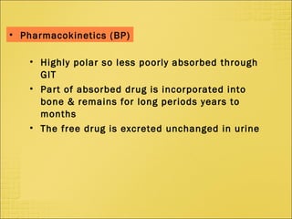 • Highly polar so less poorly absorbed through
GIT
• Part of absorbed drug is incorporated into
bone & remains for long periods years to
months
• The free drug is excreted unchanged in urine
• Pharmacokinetics (BP)
 