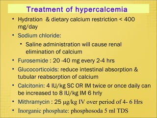 Treatment of hypercalcemia
• Hydration & dietary calcium restriction < 400
mg/day
• Sodium chloride:
• Saline administration will cause renal
elimination of calcium
• Furosemide : 20 -40 mg every 2-4 hrs
• Glucocorticoids: reduce intestinal absorption &
tubular reabsorption of calcium
• Calcitonin: 4 IU/kg SC OR IM twice or once daily can
be increased to 8 IU/kg IM 6 hrly
• Mithramycin : 25 μg/kg IV over period of 4- 6 Hrs
• Inorganic phosphate: phosphosoda 5 ml TDS
 