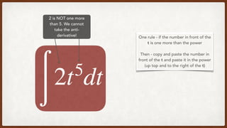 2 is NOT one more
than 5. We cannot
take the anti-
derivative!
∫
2t5
dt
One rule - if the number in front of the
t is one more than the power
Then - copy and paste the number in
front of the t and paste it in the power
(up top and to the right of the t)
 