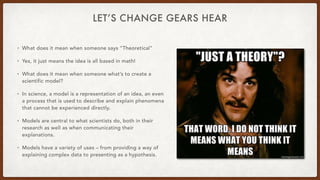 LET’S CHANGE GEARS HEAR
• What does it mean when someone says “Theoretical”
• Yes, it just means the idea is all based in math!
• What does it mean when someone what’s to create a
scientific model?
• In science, a model is a representation of an idea, an even
a process that is used to describe and explain phenomena
that cannot be experienced directly.
• Models are central to what scientists do, both in their
research as well as when communicating their
explanations.
• Models have a variety of uses – from providing a way of
explaining complex data to presenting as a hypothesis.
 