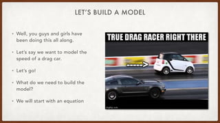 LET’S BUILD A MODEL
• Well, you guys and girls have
been doing this all along.
• Let’s say we want to model the
speed of a drag car.
• Let’s go!
• What do we need to build the
model?
• We will start with an equation
 