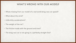WHAT’S WRONG WITH OUR MODEL?
• Whats missing from our model of a real world drag race car speed?
• What about the wind?
• Little bitty accelerations?
• The weight of the car?
• The friction made with the ground and tires?
• The drag race car is not going in a perfectly straight line?
 