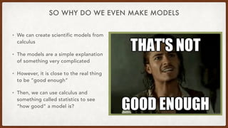 SO WHY DO WE EVEN MAKE MODELS
• We can create scientific models from
calculus
• The models are a simple explanation
of something very complicated
• However, it is close to the real thing
to be “good enough”
• Then, we can use calculus and
something called statistics to see
“how good” a model is?
 