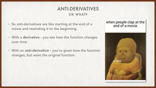 OK WHAT?
ANTI-DERIVATIVES
• So anti-derivatives are like starting at the end of a
movie and rewinding it to the beginning.
• With a derivative - you see how the function changes
over time
• With an anti-derivative - you’re given how the function
changes, but want the original function.
 