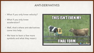 ANTI-DERIVATIVES
• What if you only knew velocity?
• What if you only knew
acceleration?
• Well, that’s where anti-derivatives
come into help.
• We have to learn a few more
symbols and what they mean:)
 