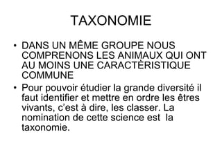 TAXONOMIE DANS UN MÊME GROUPE NOUS COMPRENONS LES ANIMAUX QUI ONT AU MOINS UNE CARACTÈRISTIQUE COMMUNE Pour pouvoir étudier la grande diversité il faut identifier et mettre en ordre les êtres vivants, c’est à dire, les classer. La nomination de cette science est  la taxonomie. 