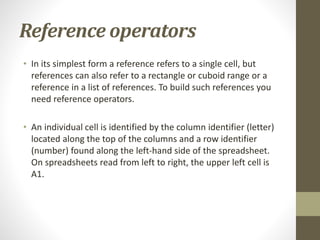 Reference operators
• In its simplest form a reference refers to a single cell, but
references can also refer to a rectangle or cuboid range or a
reference in a list of references. To build such references you
need reference operators.
• An individual cell is identified by the column identifier (letter)
located along the top of the columns and a row identifier
(number) found along the left-hand side of the spreadsheet.
On spreadsheets read from left to right, the upper left cell is
A1.
 