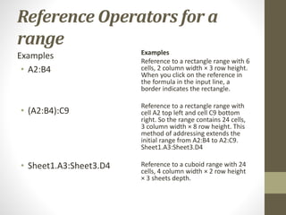Reference Operators for a
range
Examples
• A2:B4
• (A2:B4):C9
• Sheet1.A3:Sheet3.D4
Examples
Reference to a rectangle range with 6
cells, 2 column width × 3 row height.
When you click on the reference in
the formula in the input line, a
border indicates the rectangle.
Reference to a rectangle range with
cell A2 top left and cell C9 bottom
right. So the range contains 24 cells,
3 column width × 8 row height. This
method of addressing extends the
initial range from A2:B4 to A2:C9.
Sheet1.A3:Sheet3.D4
Reference to a cuboid range with 24
cells, 4 column width × 2 row height
× 3 sheets depth.
 